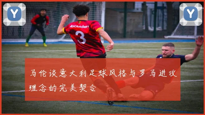 马伦谈意大利足球风格与罗马进攻理念的完美契合