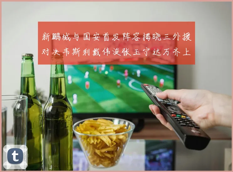 新鹏城与国安首发阵容揭晓三外援对决韦斯利戴伟浚张玉宁达万齐上阵