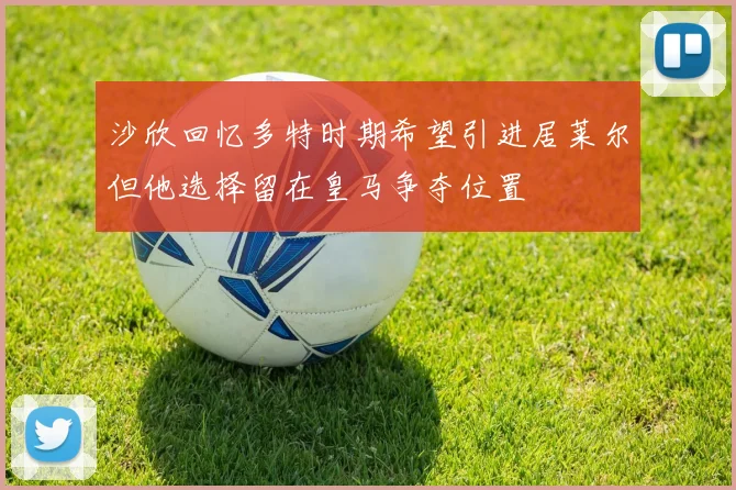 沙欣回忆多特时期希望引进居莱尔但他选择留在皇马争夺位置