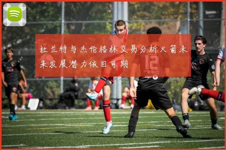 杜兰特与杰伦格林交易分析火箭未来发展潜力依旧可期