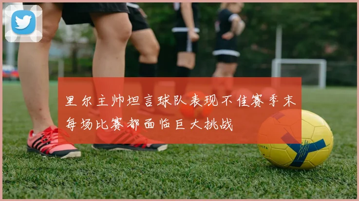 里尔主帅坦言球队表现不佳赛季末每场比赛都面临巨大挑战