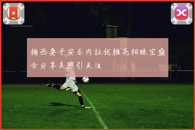 梅西妻子安东内拉优雅亮相珠宝盛会分享美照引关注