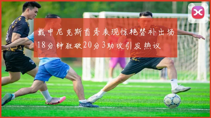 戴申尼克斯首秀表现惊艳替补出场18分钟狂砍20分3助攻引发热议