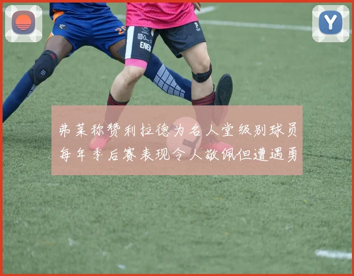 弗莱称赞利拉德为名人堂级别球员每年季后赛表现令人敬佩但遭遇勇士阻碍