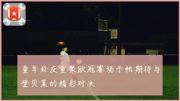 童年好友重聚欧冠赛场于帕期待与登贝莱的精彩对决